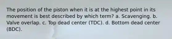 The position of the piston when it is at the highest point in its movement is best described by which term? a. Scavenging. b. Valve overlap. c. Top dead center (TDC). d. Bottom dead center (BDC).