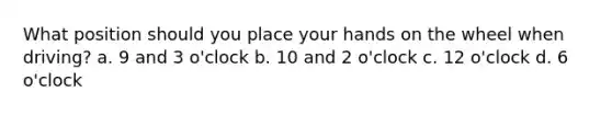 What position should you place your hands on the wheel when driving? a. 9 and 3 o'clock b. 10 and 2 o'clock c. 12 o'clock d. 6 o'clock