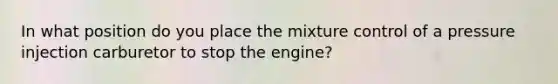 In what position do you place the mixture control of a pressure injection carburetor to stop the engine?