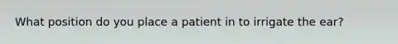 What position do you place a patient in to irrigate the ear?