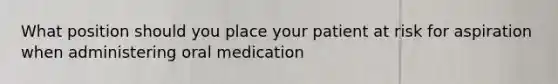 What position should you place your patient at risk for aspiration when administering oral medication