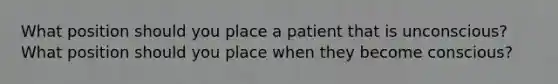 What position should you place a patient that is unconscious? What position should you place when they become conscious?