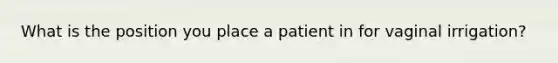 What is the position you place a patient in for vaginal irrigation?