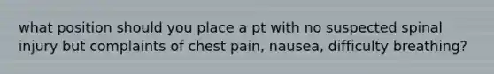 what position should you place a pt with no suspected spinal injury but complaints of chest pain, nausea, difficulty breathing?