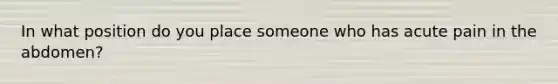 In what position do you place someone who has acute pain in the abdomen?