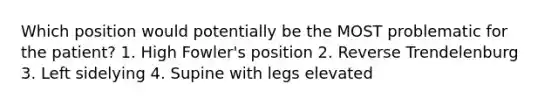 Which position would potentially be the MOST problematic for the patient? 1. High Fowler's position 2. Reverse Trendelenburg 3. Left sidelying 4. Supine with legs elevated