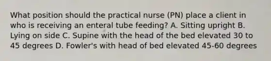 What position should the practical nurse (PN) place a client in who is receiving an enteral tube feeding? A. Sitting upright B. Lying on side C. Supine with the head of the bed elevated 30 to 45 degrees D. Fowler's with head of bed elevated 45-60 degrees