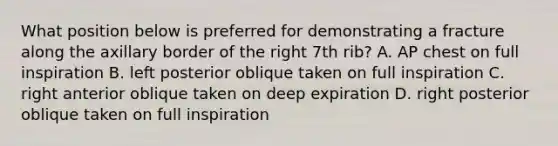 What position below is preferred for demonstrating a fracture along the axillary border of the right 7th rib? A. AP chest on full inspiration B. left posterior oblique taken on full inspiration C. right anterior oblique taken on deep expiration D. right posterior oblique taken on full inspiration