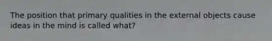 The position that primary qualities in the external objects cause ideas in the mind is called what?