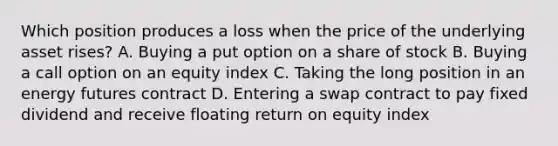 Which position produces a loss when the price of the underlying asset rises? A. Buying a put option on a share of stock B. Buying a call option on an equity index C. Taking the long position in an energy futures contract D. Entering a swap contract to pay fixed dividend and receive floating return on equity index