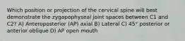 Which position or projection of the cervical spine will best demonstrate the zygapophyseal joint spaces between C1 and C2? A) Anteroposterior (AP) axial B) Lateral C) 45° posterior or anterior oblique D) AP open mouth