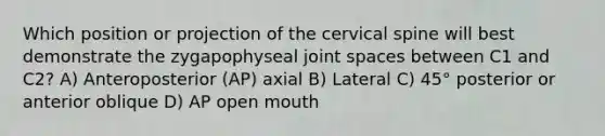 Which position or projection of the cervical spine will best demonstrate the zygapophyseal joint spaces between C1 and C2? A) Anteroposterior (AP) axial B) Lateral C) 45° posterior or anterior oblique D) AP open mouth