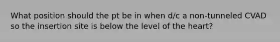 What position should the pt be in when d/c a non-tunneled CVAD so the insertion site is below the level of the heart?
