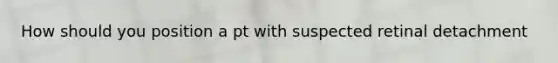 How should you position a pt with suspected retinal detachment