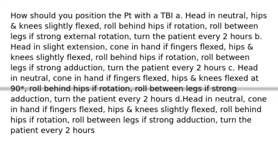 How should you position the Pt with a TBI a. Head in neutral, hips & knees slightly flexed, roll behind hips if rotation, roll between legs if strong external rotation, turn the patient every 2 hours b. Head in slight extension, cone in hand if fingers flexed, hips & knees slightly flexed, roll behind hips if rotation, roll between legs if strong adduction, turn the patient every 2 hours c. Head in neutral, cone in hand if fingers flexed, hips & knees flexed at 90*, roll behind hips if rotation, roll between legs if strong adduction, turn the patient every 2 hours d.Head in neutral, cone in hand if fingers flexed, hips & knees slightly flexed, roll behind hips if rotation, roll between legs if strong adduction, turn the patient every 2 hours