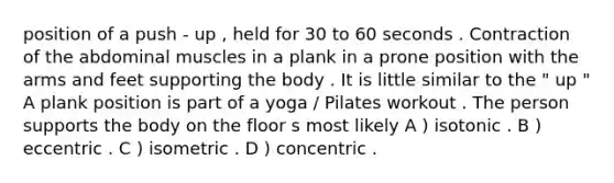 position of a push - up , held for 30 to 60 seconds . Contraction of the abdominal muscles in a plank in a prone position with the arms and feet supporting the body . It is little similar to the " up " A plank position is part of a yoga / Pilates workout . The person supports the body on the floor s most likely A ) isotonic . B ) eccentric . C ) isometric . D ) concentric .