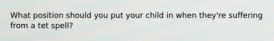 What position should you put your child in when they're suffering from a tet spell?