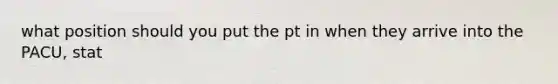 what position should you put the pt in when they arrive into the PACU, stat