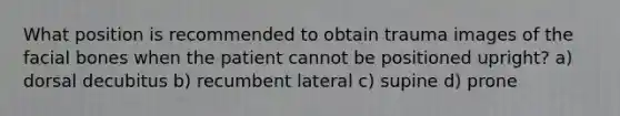 What position is recommended to obtain trauma images of the facial bones when the patient cannot be positioned upright? a) dorsal decubitus b) recumbent lateral c) supine d) prone