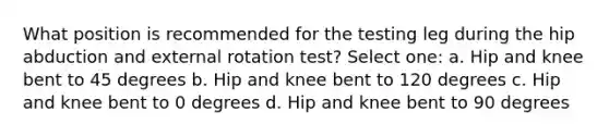 What position is recommended for the testing leg during the hip abduction and external rotation test? Select one: a. Hip and knee bent to 45 degrees b. Hip and knee bent to 120 degrees c. Hip and knee bent to 0 degrees d. Hip and knee bent to 90 degrees