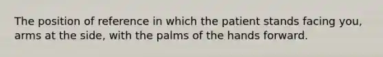 The position of reference in which the patient stands facing you, arms at the side, with the palms of the hands forward.