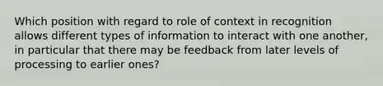 Which position with regard to role of context in recognition allows different types of information to interact with one another, in particular that there may be feedback from later levels of processing to earlier ones?