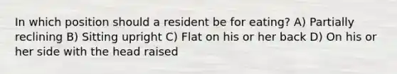 In which position should a resident be for eating? A) Partially reclining B) Sitting upright C) Flat on his or her back D) On his or her side with the head raised