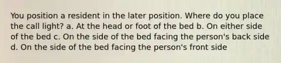 You position a resident in the later position. Where do you place the call light? a. At the head or foot of the bed b. On either side of the bed c. On the side of the bed facing the person's back side d. On the side of the bed facing the person's front side