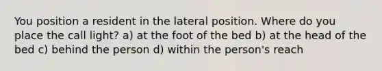 You position a resident in the lateral position. Where do you place the call light? a) at the foot of the bed b) at the head of the bed c) behind the person d) within the person's reach