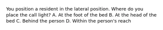 You position a resident in the lateral position. Where do you place the call light? A. At the foot of the bed B. At the head of the bed C. Behind the person D. Within the person's reach