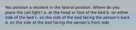 You position a resident in the lateral position. Where do you place the call light? a. at the head or foot of the bed b. on either side of the bed c. on the side of the bed facing the person's back d. on the side of the bed facing the person's front side