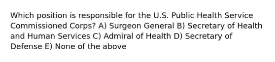 Which position is responsible for the U.S. Public Health Service Commissioned Corps? A) Surgeon General B) Secretary of Health and Human Services C) Admiral of Health D) Secretary of Defense E) None of the above