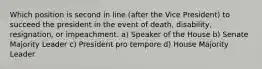 Which position is second in line (after the Vice President) to succeed the president in the event of death, disability, resignation, or impeachment. a) Speaker of the House b) Senate Majority Leader c) President pro tempore d) House Majority Leader