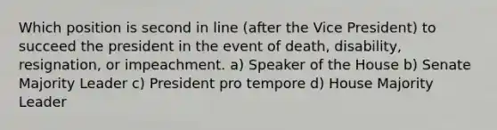 Which position is second in line (after the Vice President) to succeed the president in the event of death, disability, resignation, or impeachment. a) Speaker of the House b) Senate Majority Leader c) President pro tempore d) House Majority Leader