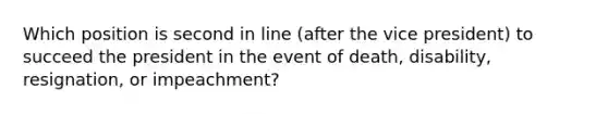 Which position is second in line (after the vice president) to succeed the president in the event of death, disability, resignation, or impeachment?