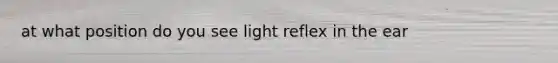 at what position do you see light reflex in the ear