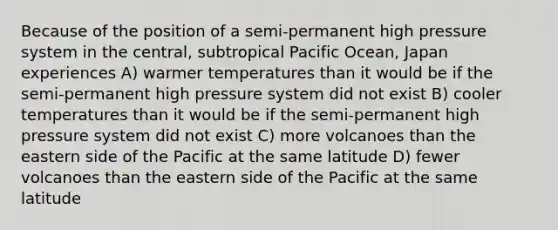 Because of the position of a semi-permanent high pressure system in the central, subtropical Pacific Ocean, Japan experiences A) warmer temperatures than it would be if the semi-permanent high pressure system did not exist B) cooler temperatures than it would be if the semi-permanent high pressure system did not exist C) more volcanoes than the eastern side of the Pacific at the same latitude D) fewer volcanoes than the eastern side of the Pacific at the same latitude