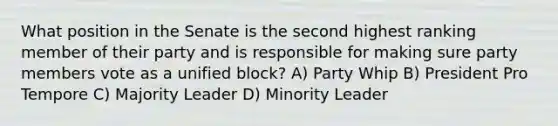 What position in the Senate is the second highest ranking member of their party and is responsible for making sure party members vote as a unified block? A) Party Whip B) President Pro Tempore C) Majority Leader D) Minority Leader