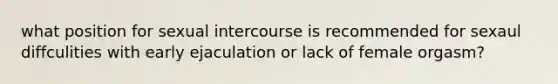 what position for sexual intercourse is recommended for sexaul diffculities with early ejaculation or lack of female orgasm?