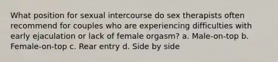 What position for sexual intercourse do sex therapists often recommend for couples who are experiencing difficulties with early ejaculation or lack of female orgasm? a. Male-on-top b. Female-on-top c. Rear entry d. Side by side