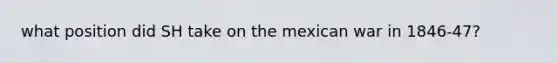 what position did SH take on the mexican war in 1846-47?