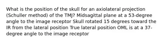 What is the position of the skull for an axiolateral projection (Schuller method) of the TMJ? Midsagittal plane at a 53-degree angle to the image receptor Skull rotated 15 degrees toward the IR from the lateral position True lateral position OML is at a 37-degree angle to the image receptor