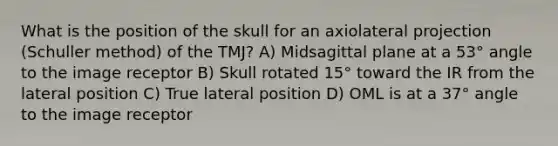 What is the position of the skull for an axiolateral projection (Schuller method) of the TMJ? A) Midsagittal plane at a 53° angle to the image receptor B) Skull rotated 15° toward the IR from the lateral position C) True lateral position D) OML is at a 37° angle to the image receptor