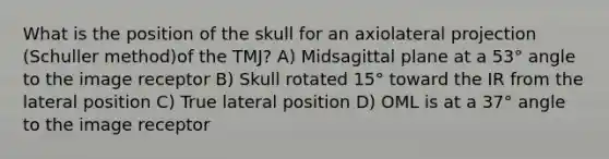 What is the position of the skull for an axiolateral projection (Schuller method)of the TMJ? A) Midsagittal plane at a 53° angle to the image receptor B) Skull rotated 15° toward the IR from the lateral position C) True lateral position D) OML is at a 37° angle to the image receptor