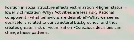 Position in social structure effects victimization •Higher status = lower victimization -Why? Activities are less risky Rational component - what behaviors are desirable?•What we see as desirable is related to our structural backgrounds, and thus creates greater risk of victimization •Conscious decisions can change these patterns.