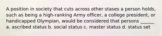 A position in society that cuts across other stases a person holds, such as being a high-ranking Army officer, a college president, or handicapped Olympian, would be considered that persons ______ a. ascribed status b. social status c. master status d. status set