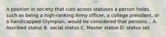 A position in society that cuts across statuses a person holds, such as being a high-ranking Army officer, a college president, or a handicapped Olympian, would be considered that persons... A. Ascribed status B. social status C. Master status D. status set