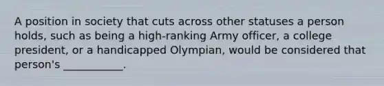 A position in society that cuts across other statuses a person holds, such as being a high-ranking Army officer, a college president, or a handicapped Olympian, would be considered that person's ___________.