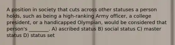 A position in society that cuts across other statuses a person holds, such as being a high-ranking Army officer, a college president, or a handicapped Olympian, would be considered that person's ________. A) ascribed status B) social status C) master status D) status set