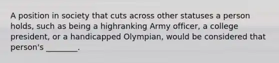 A position in society that cuts across other statuses a person holds, such as being a highranking Army officer, a college president, or a handicapped Olympian, would be considered that person's ________.